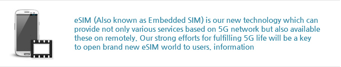 eSIM (Also known as Embedded SIM) is our new technology which can
                provide not only various services based on 5G network but also available
                these on remotely. Our strong efforts for fulfilling 5G life will be a key
                to open brand new eSIM world to users. information
                