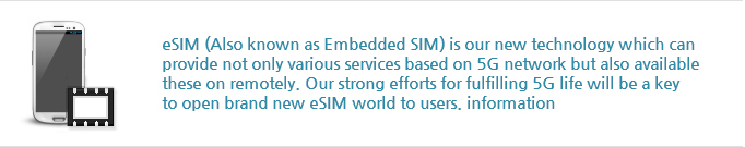 eSIM (Also known as Embedded SIM) is our new technology which can
                provide not only various services based on 5G network but also available
                these on remotely. Our strong efforts for fulfilling 5G life will be a key
                to open brand new eSIM world to users. information
                