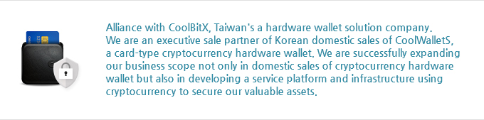 Alliance with CoolBitX, Taiwan's hardware wallet solution company. We are an executive sale partner of Korean domestic sales of CoolWalletS, a card-type cryptocurrency hardware wallet. We are successfully expanding our business scope not only in domestic sales of cryptocurrency hardware wallet but also in developing a service platform and infrastructure using cryptocurrency to secure our valuable assets.