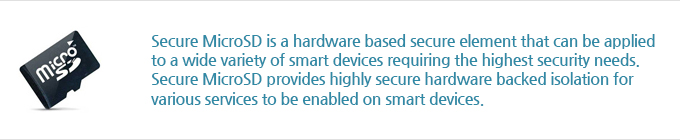 Secure MicroSD is a hardware based secure element that can be applied to a wide variety of smart devices requiring the highest security needs. Secure MicroSD provides highly secure hardware backed isolation for various services to be enabled on smart devices