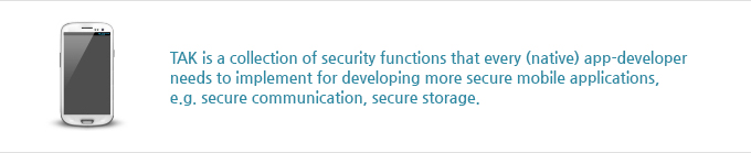 TAK is a collection of security functions that every (native) app-developer
needs to implement for developing more secure mobile applications, e.g. secure communication, secure storage.